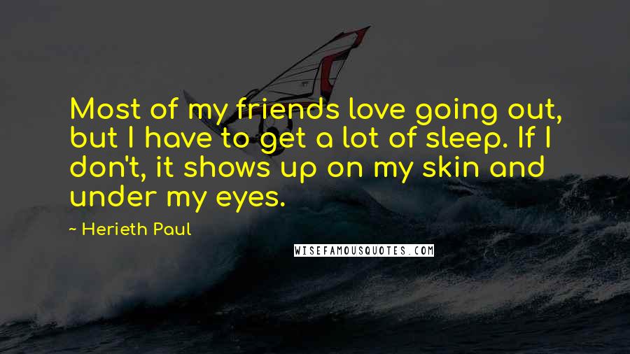 Herieth Paul Quotes: Most of my friends love going out, but I have to get a lot of sleep. If I don't, it shows up on my skin and under my eyes.