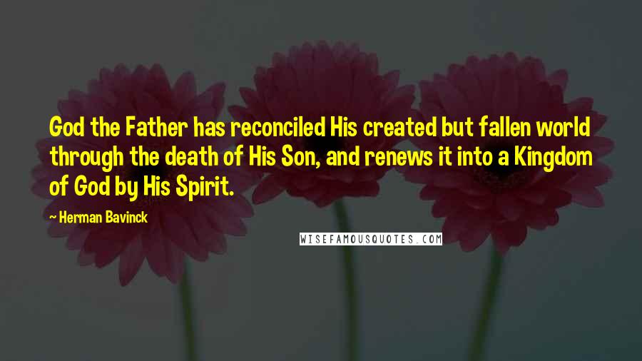 Herman Bavinck Quotes: God the Father has reconciled His created but fallen world through the death of His Son, and renews it into a Kingdom of God by His Spirit.