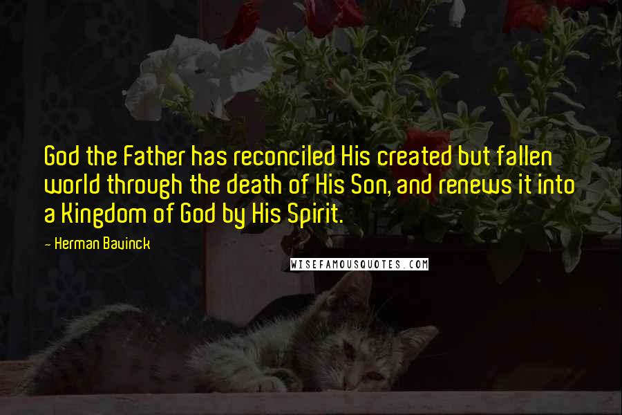 Herman Bavinck Quotes: God the Father has reconciled His created but fallen world through the death of His Son, and renews it into a Kingdom of God by His Spirit.