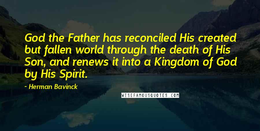 Herman Bavinck Quotes: God the Father has reconciled His created but fallen world through the death of His Son, and renews it into a Kingdom of God by His Spirit.