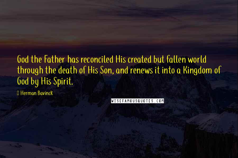 Herman Bavinck Quotes: God the Father has reconciled His created but fallen world through the death of His Son, and renews it into a Kingdom of God by His Spirit.