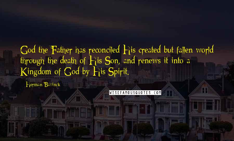 Herman Bavinck Quotes: God the Father has reconciled His created but fallen world through the death of His Son, and renews it into a Kingdom of God by His Spirit.