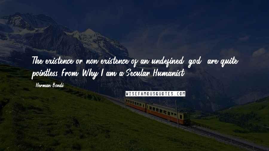 Herman Bondi Quotes: The existence or non-existence of an undefined 'god' are quite pointless.[From 'Why I am a Secular Humanist']