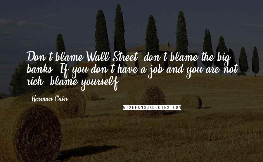 Herman Cain Quotes: Don't blame Wall Street, don't blame the big banks. If you don't have a job and you are not rich, blame yourself!