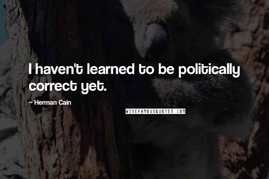 Herman Cain Quotes: I haven't learned to be politically correct yet.