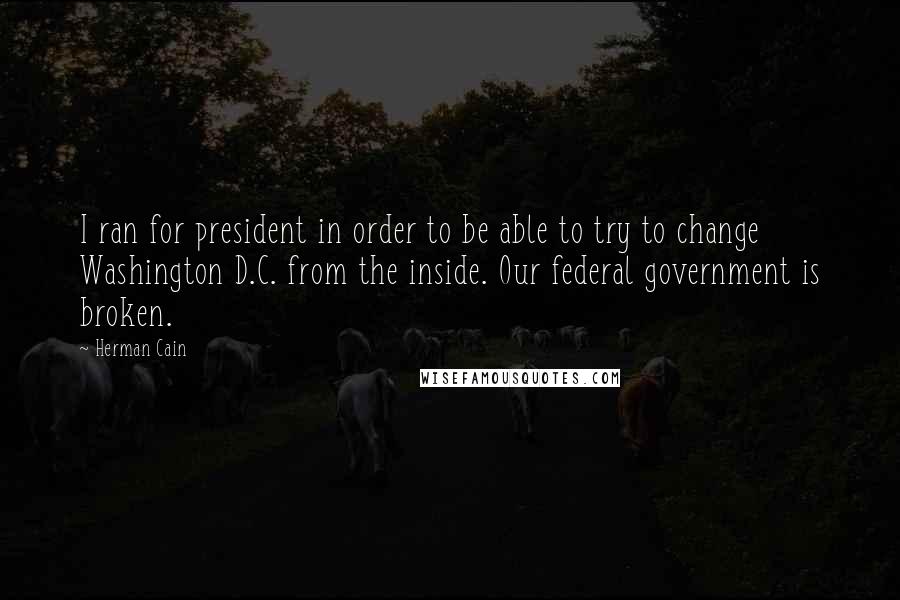 Herman Cain Quotes: I ran for president in order to be able to try to change Washington D.C. from the inside. Our federal government is broken.