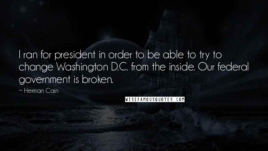 Herman Cain Quotes: I ran for president in order to be able to try to change Washington D.C. from the inside. Our federal government is broken.
