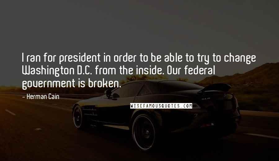 Herman Cain Quotes: I ran for president in order to be able to try to change Washington D.C. from the inside. Our federal government is broken.