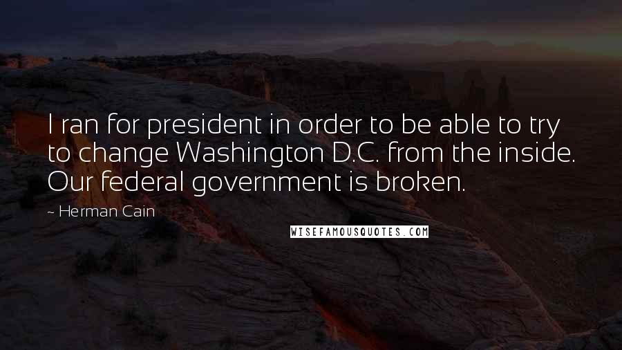 Herman Cain Quotes: I ran for president in order to be able to try to change Washington D.C. from the inside. Our federal government is broken.