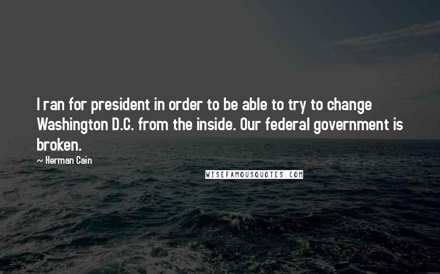 Herman Cain Quotes: I ran for president in order to be able to try to change Washington D.C. from the inside. Our federal government is broken.