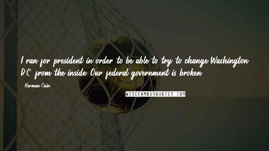 Herman Cain Quotes: I ran for president in order to be able to try to change Washington D.C. from the inside. Our federal government is broken.