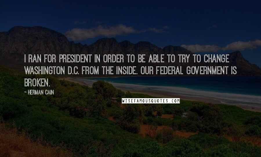 Herman Cain Quotes: I ran for president in order to be able to try to change Washington D.C. from the inside. Our federal government is broken.