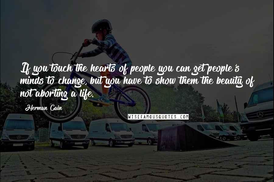 Herman Cain Quotes: If you touch the hearts of people you can get people's minds to change, but you have to show them the beauty of not aborting a life.