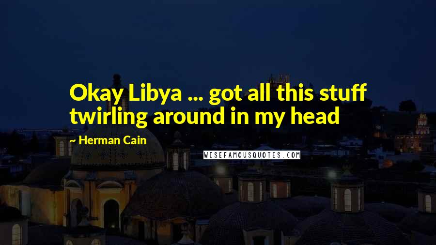 Herman Cain Quotes: Okay Libya ... got all this stuff twirling around in my head