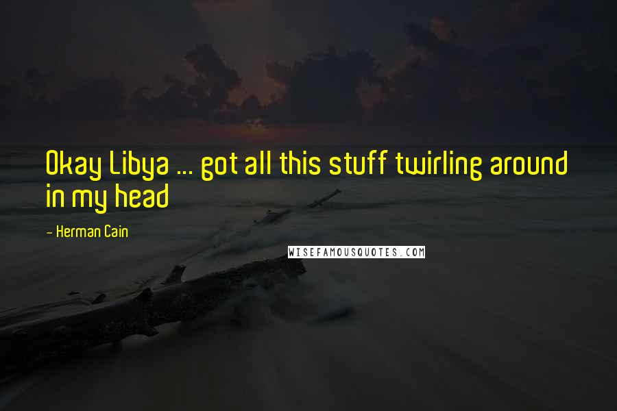 Herman Cain Quotes: Okay Libya ... got all this stuff twirling around in my head