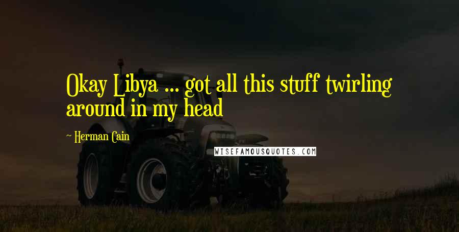 Herman Cain Quotes: Okay Libya ... got all this stuff twirling around in my head