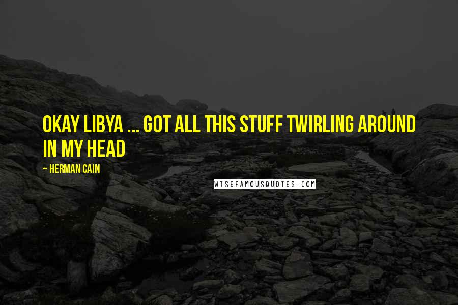 Herman Cain Quotes: Okay Libya ... got all this stuff twirling around in my head