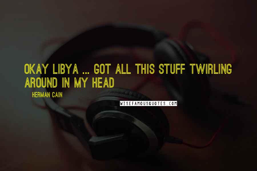 Herman Cain Quotes: Okay Libya ... got all this stuff twirling around in my head