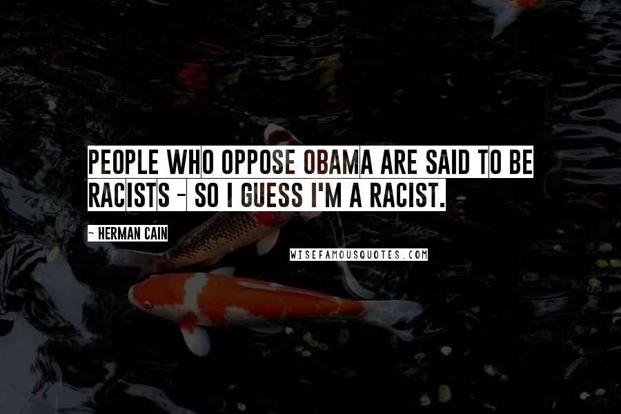 Herman Cain Quotes: People who oppose Obama are said to be racists - so I guess I'm a racist.