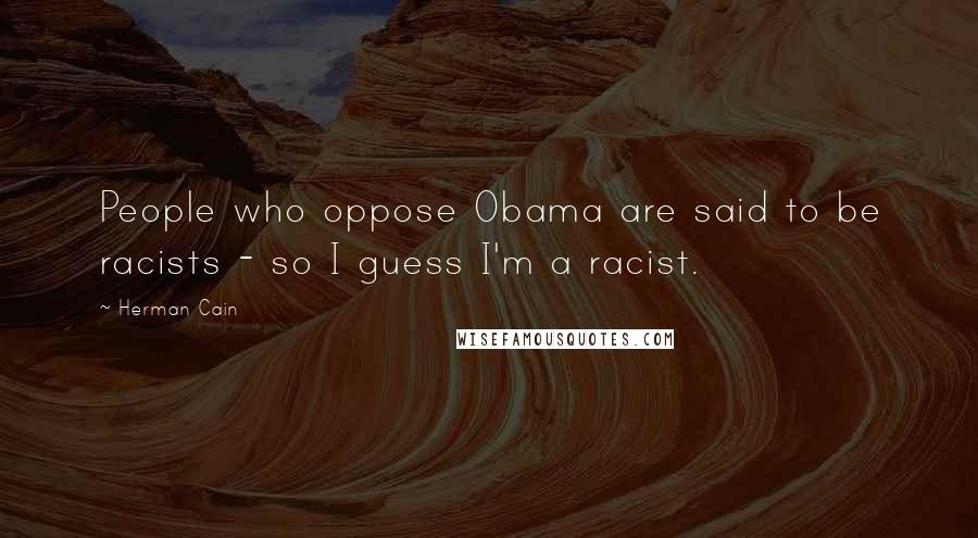Herman Cain Quotes: People who oppose Obama are said to be racists - so I guess I'm a racist.
