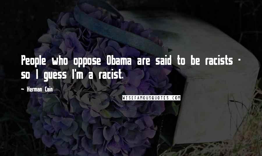 Herman Cain Quotes: People who oppose Obama are said to be racists - so I guess I'm a racist.