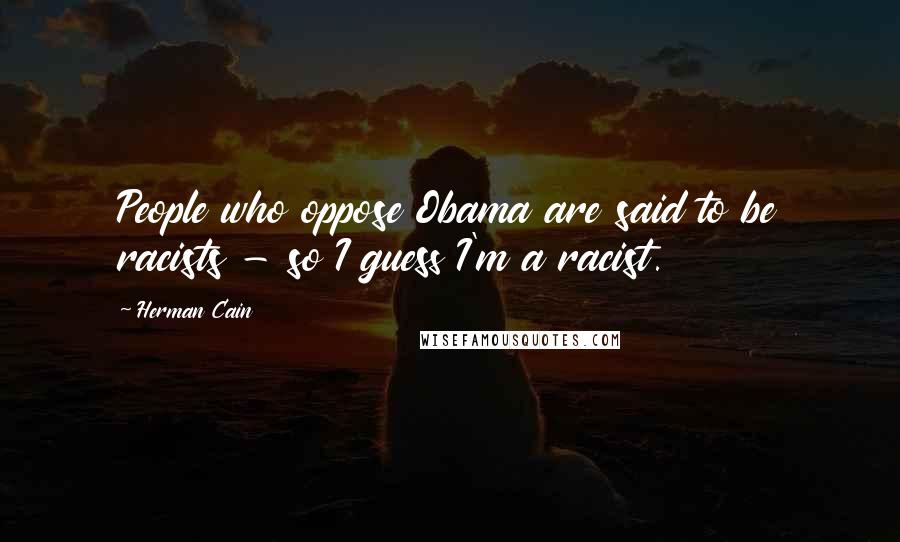 Herman Cain Quotes: People who oppose Obama are said to be racists - so I guess I'm a racist.