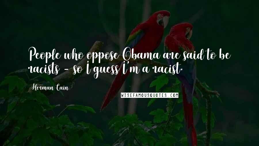 Herman Cain Quotes: People who oppose Obama are said to be racists - so I guess I'm a racist.