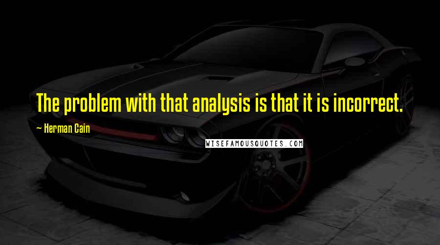 Herman Cain Quotes: The problem with that analysis is that it is incorrect.