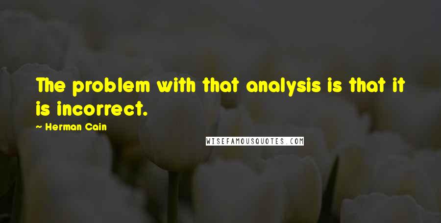 Herman Cain Quotes: The problem with that analysis is that it is incorrect.