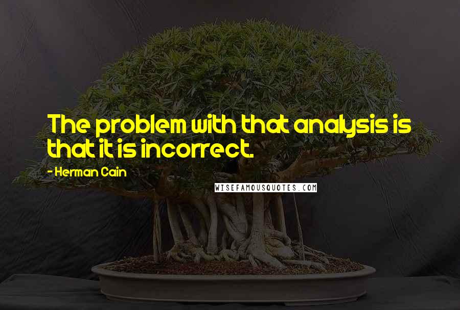 Herman Cain Quotes: The problem with that analysis is that it is incorrect.