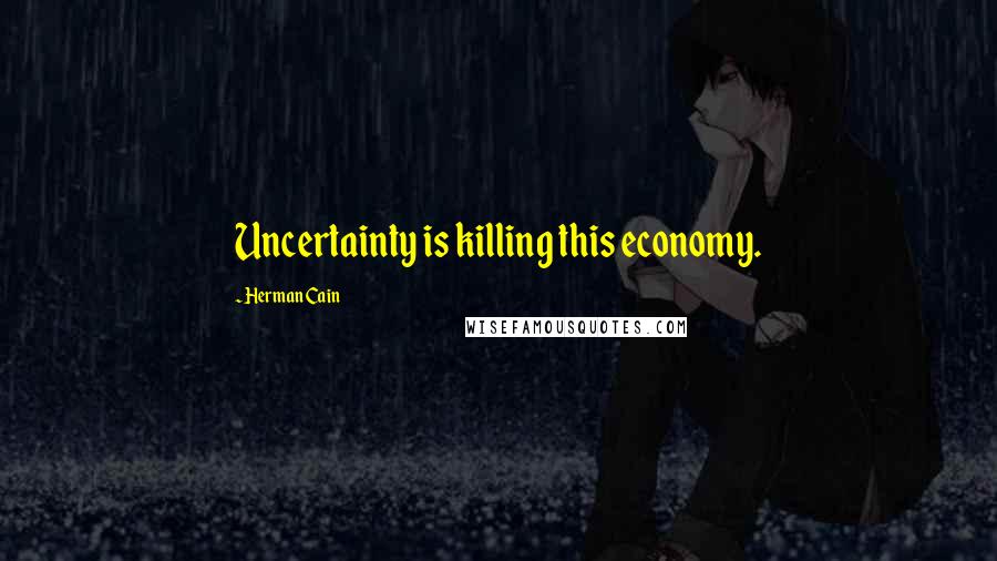 Herman Cain Quotes: Uncertainty is killing this economy.