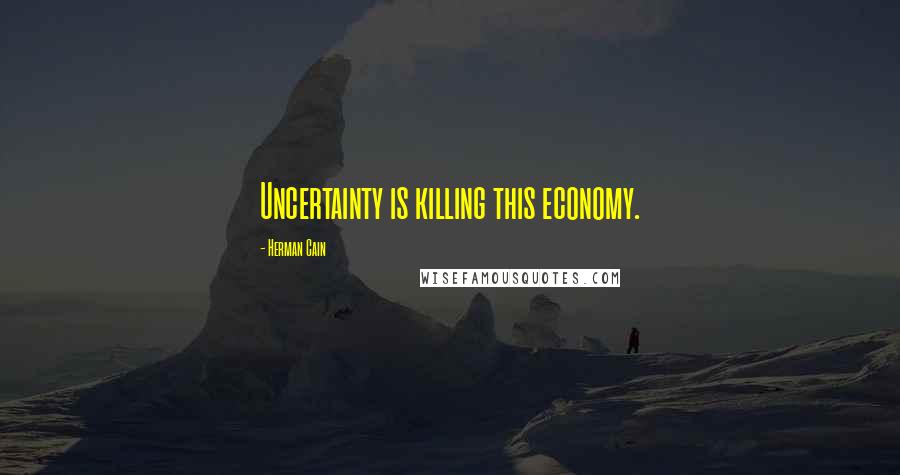 Herman Cain Quotes: Uncertainty is killing this economy.