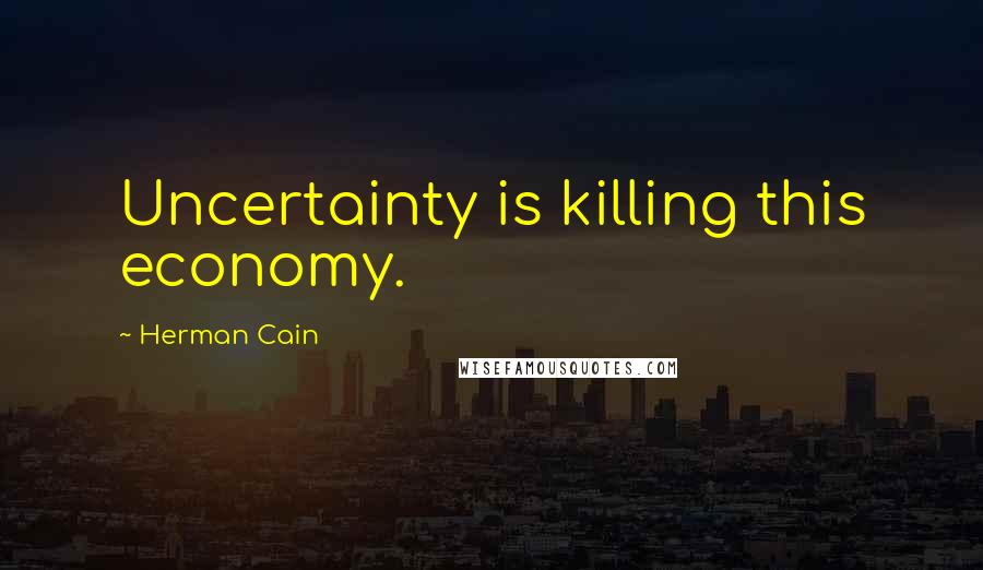 Herman Cain Quotes: Uncertainty is killing this economy.