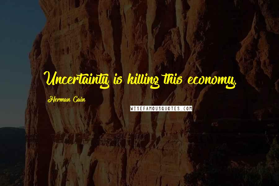 Herman Cain Quotes: Uncertainty is killing this economy.