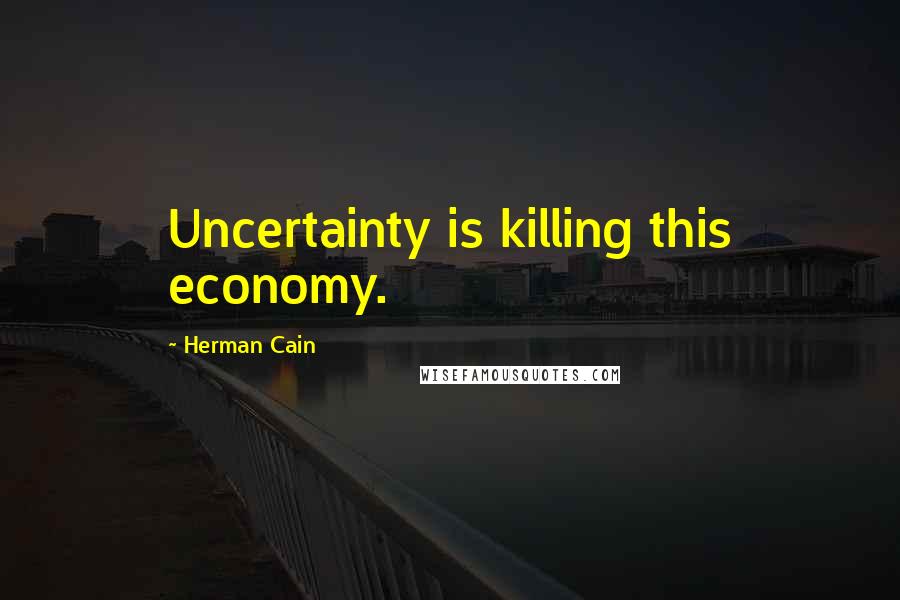 Herman Cain Quotes: Uncertainty is killing this economy.