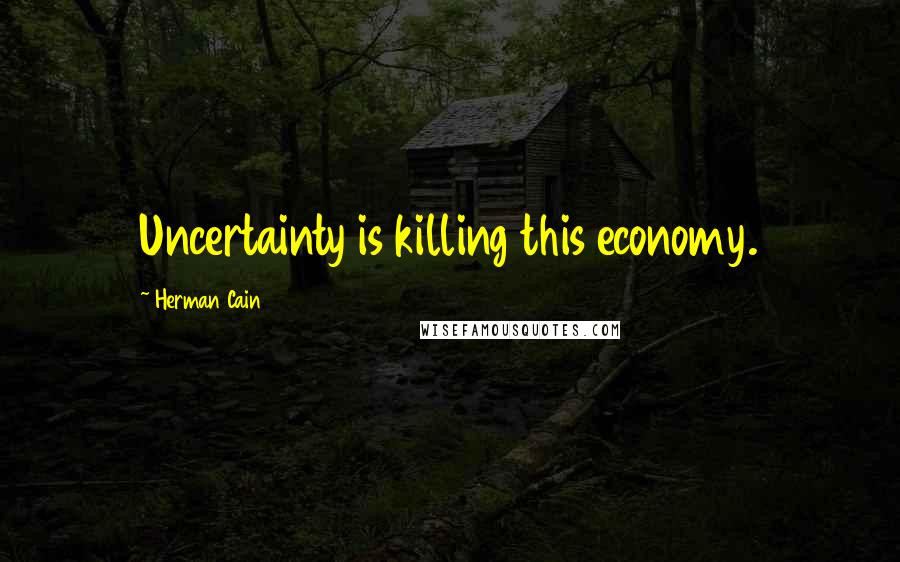Herman Cain Quotes: Uncertainty is killing this economy.