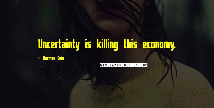 Herman Cain Quotes: Uncertainty is killing this economy.