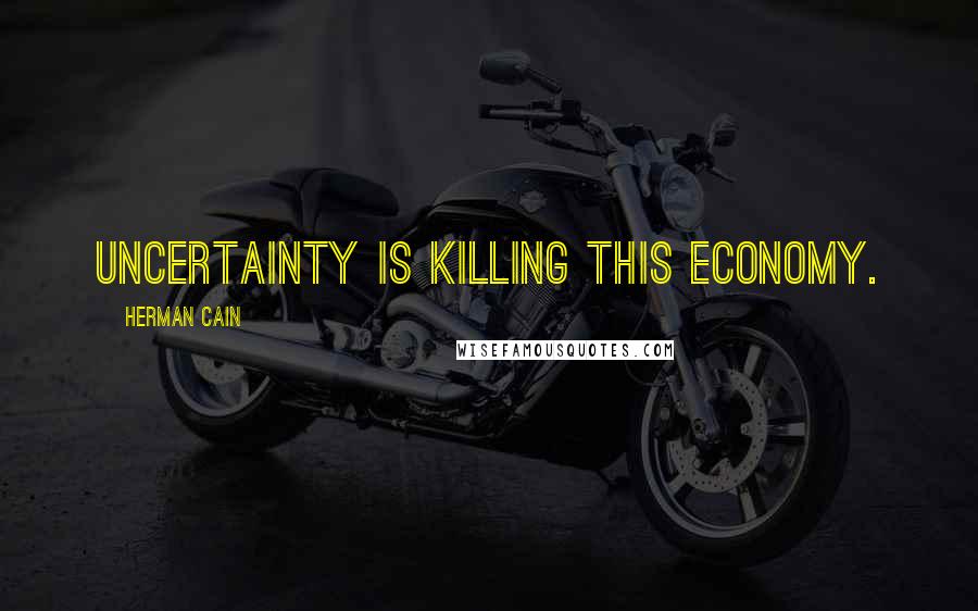 Herman Cain Quotes: Uncertainty is killing this economy.