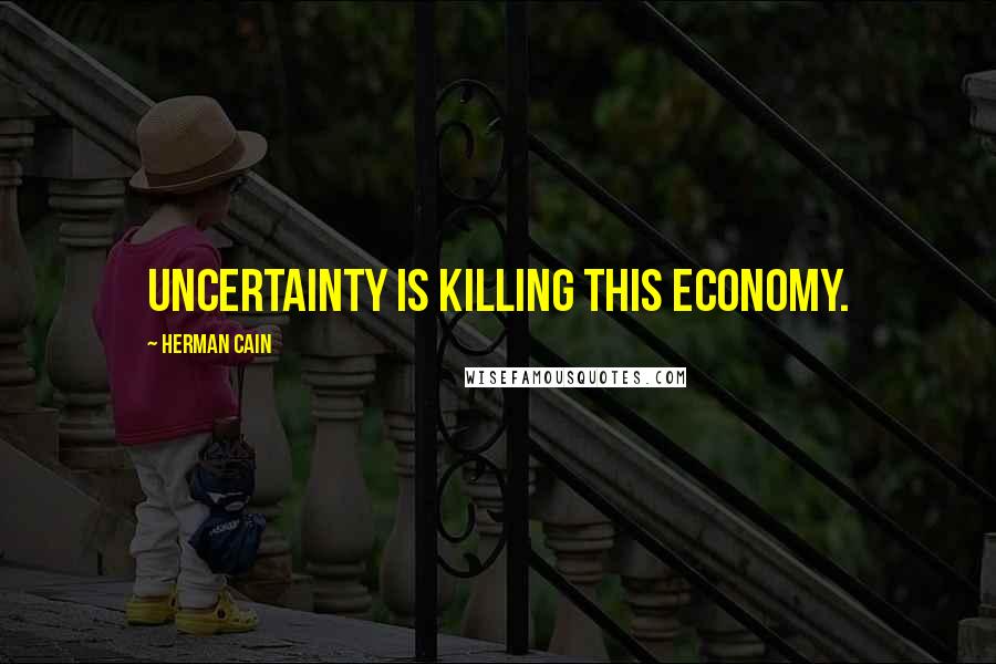 Herman Cain Quotes: Uncertainty is killing this economy.