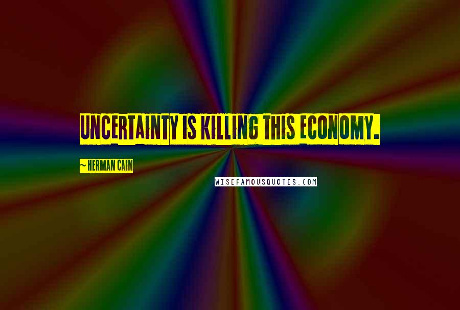 Herman Cain Quotes: Uncertainty is killing this economy.