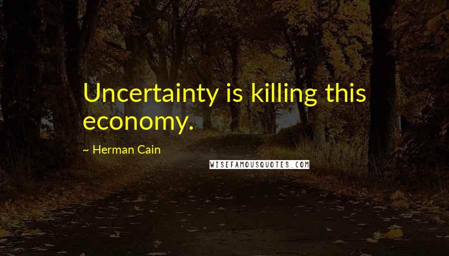 Herman Cain Quotes: Uncertainty is killing this economy.