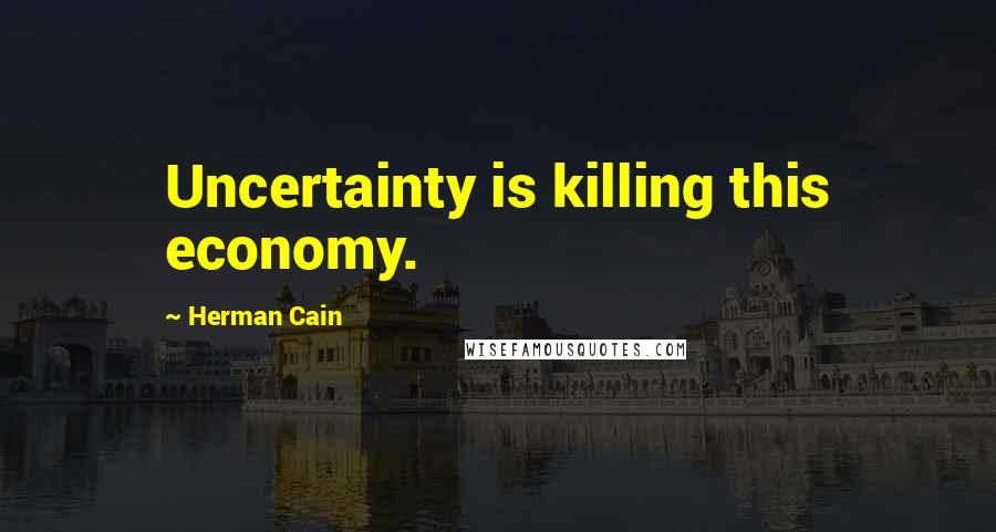 Herman Cain Quotes: Uncertainty is killing this economy.