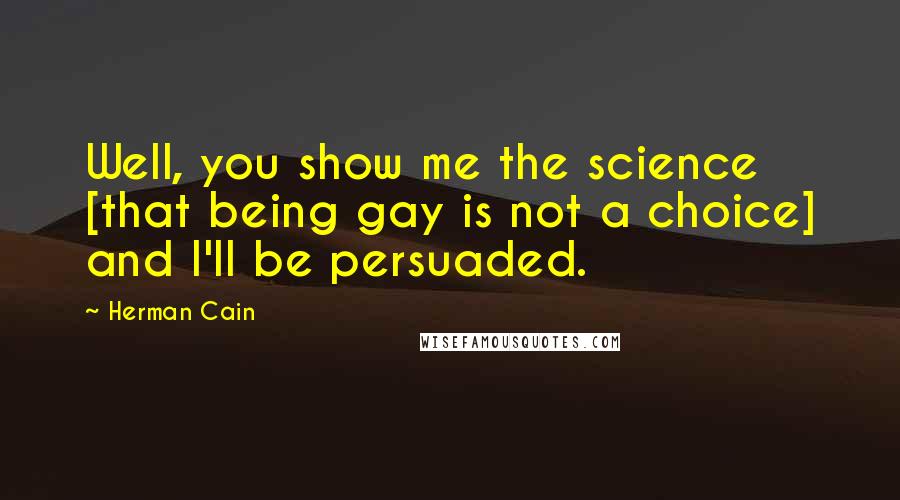 Herman Cain Quotes: Well, you show me the science [that being gay is not a choice] and I'll be persuaded.