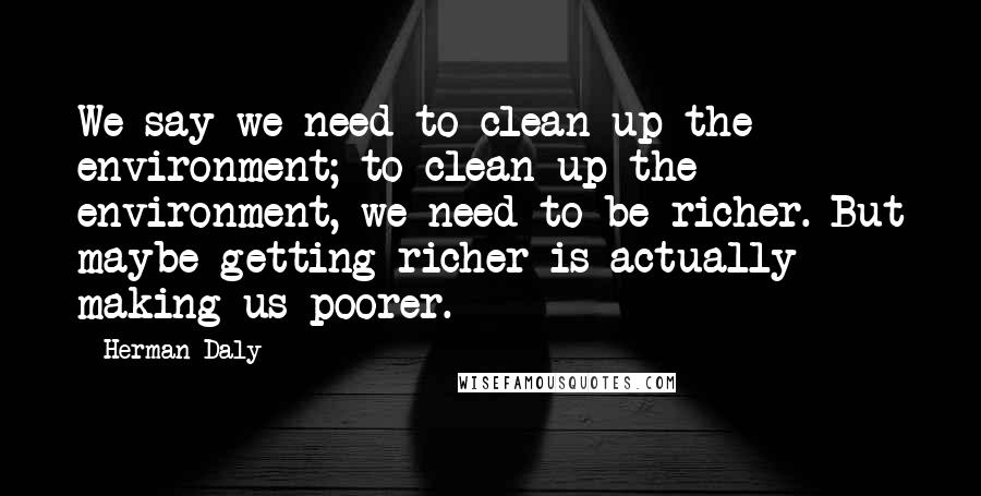 Herman Daly Quotes: We say we need to clean up the environment; to clean up the environment, we need to be richer. But maybe getting richer is actually making us poorer.