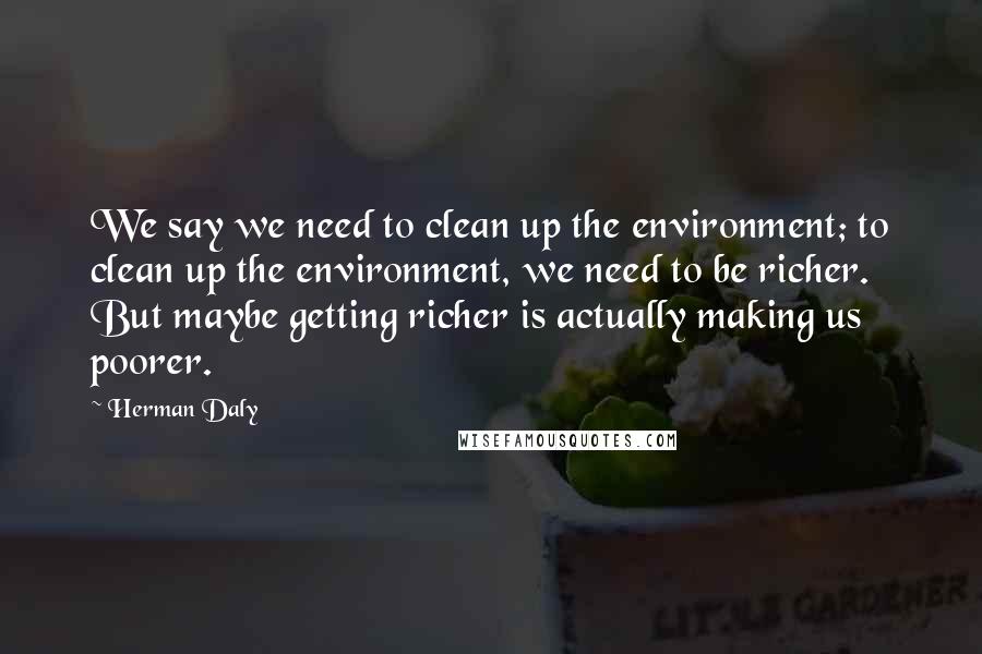 Herman Daly Quotes: We say we need to clean up the environment; to clean up the environment, we need to be richer. But maybe getting richer is actually making us poorer.