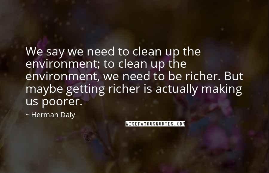 Herman Daly Quotes: We say we need to clean up the environment; to clean up the environment, we need to be richer. But maybe getting richer is actually making us poorer.