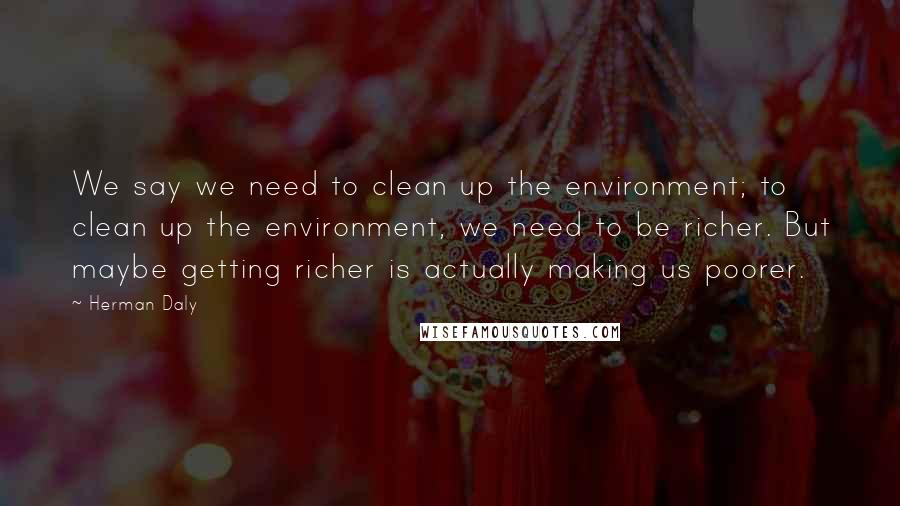 Herman Daly Quotes: We say we need to clean up the environment; to clean up the environment, we need to be richer. But maybe getting richer is actually making us poorer.