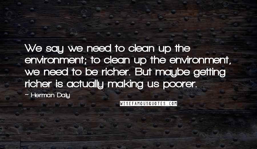 Herman Daly Quotes: We say we need to clean up the environment; to clean up the environment, we need to be richer. But maybe getting richer is actually making us poorer.