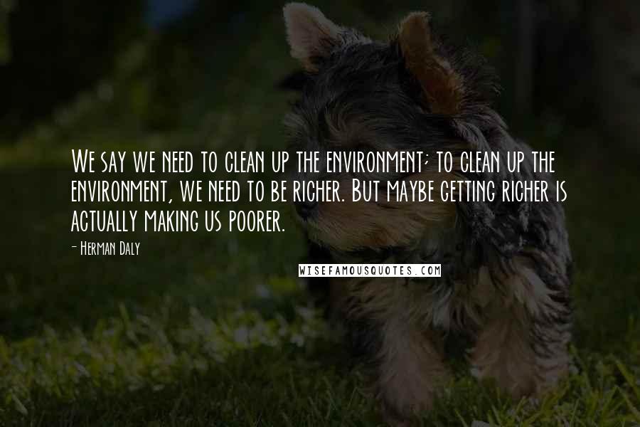 Herman Daly Quotes: We say we need to clean up the environment; to clean up the environment, we need to be richer. But maybe getting richer is actually making us poorer.