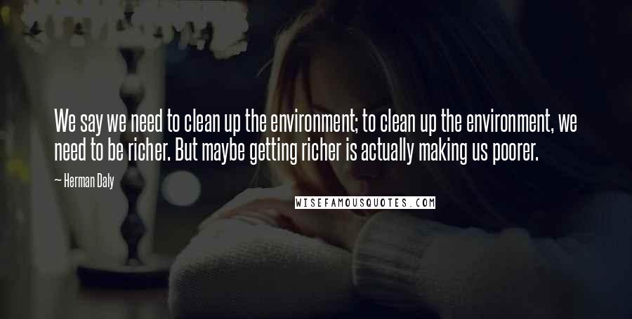 Herman Daly Quotes: We say we need to clean up the environment; to clean up the environment, we need to be richer. But maybe getting richer is actually making us poorer.